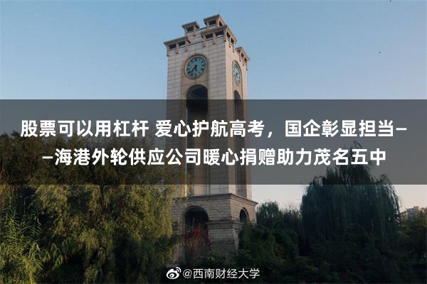 股票可以用杠杆 爱心护航高考,国企彰显担当——海港外轮供应公司暖心捐赠助力茂名五中