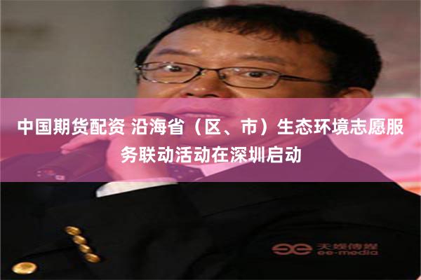 中国期货配资 沿海省（区、市）生态环境志愿服务联动活动在深圳启动