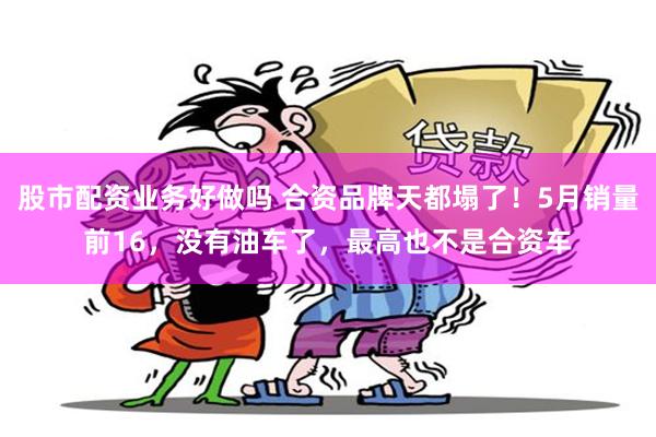 股市配资业务好做吗 合资品牌天都塌了！5月销量前16，没有油车了，最高也不是合资车