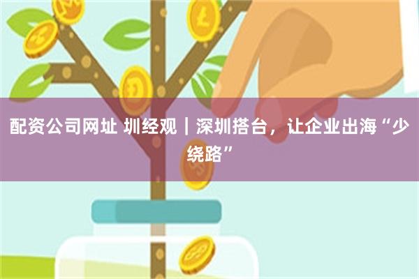配资公司网址 圳经观｜深圳搭台，让企业出海“少绕路”