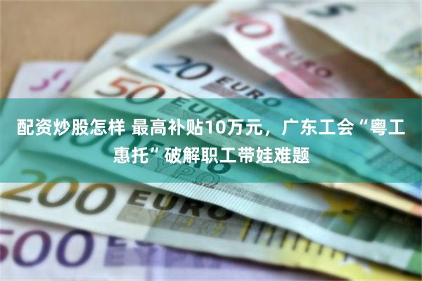 配资炒股怎样 最高补贴10万元，广东工会“粤工惠托”破解职工带娃难题