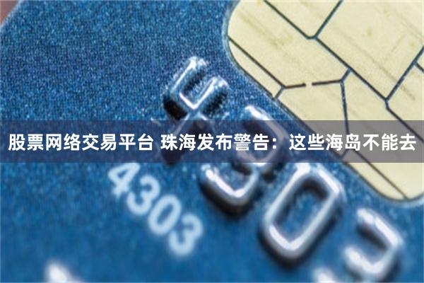 股票网络交易平台 珠海发布警告：这些海岛不能去