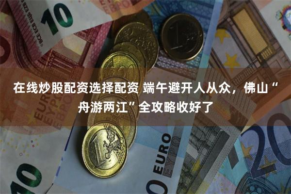 在线炒股配资选择配资 端午避开人从众，佛山“舟游两江”全攻略收好了