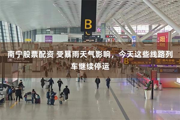 南宁股票配资 受暴雨天气影响，今天这些线路列车继续停运