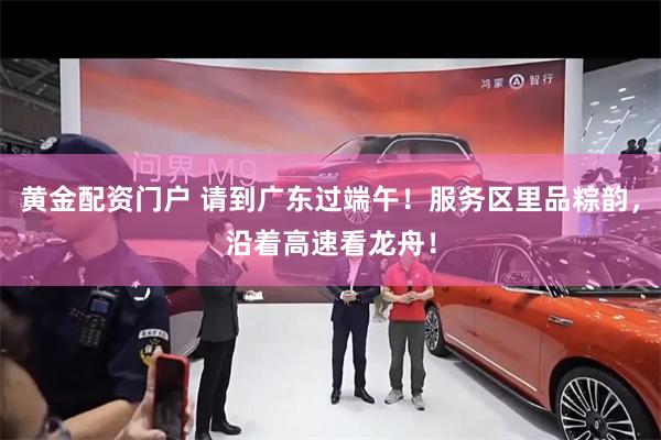 黄金配资门户 请到广东过端午！服务区里品粽韵，沿着高速看龙舟！