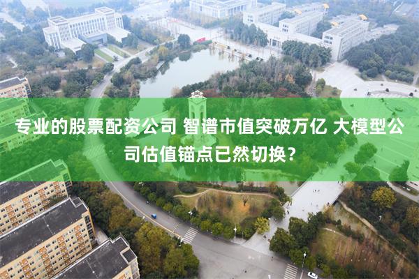 专业的股票配资公司 智谱市值突破万亿 大模型公司估值锚点已然切换？