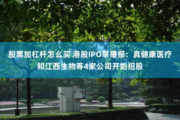 股票加杠杆怎么买 港股IPO早播报：真健康医疗和江西生物等4家公司开始招股