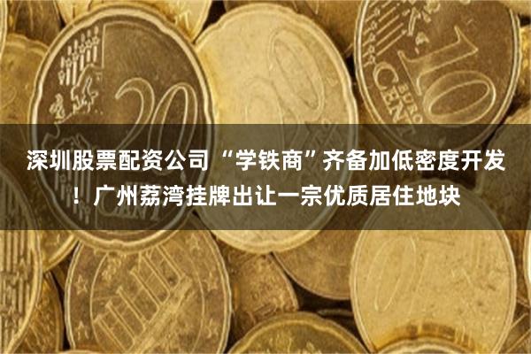 深圳股票配资公司 “学铁商”齐备加低密度开发！广州荔湾挂牌出让一宗优质居住地块