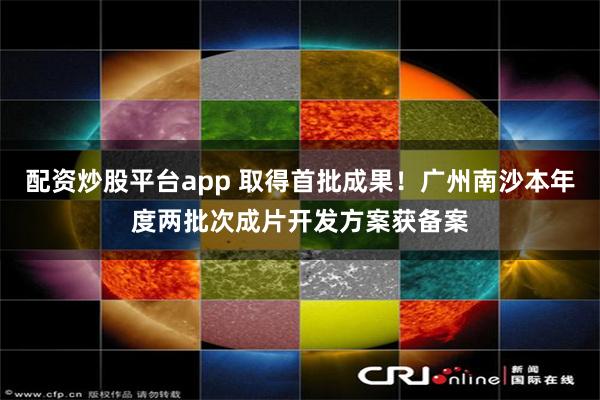 配资炒股平台app 取得首批成果！广州南沙本年度两批次成片开发方案获备案