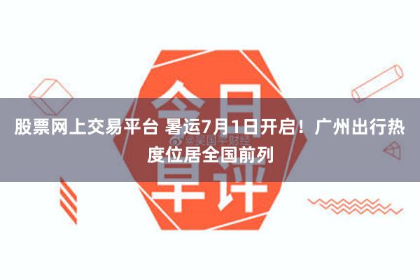 股票网上交易平台 暑运7月1日开启！广州出行热度位居全国前列
