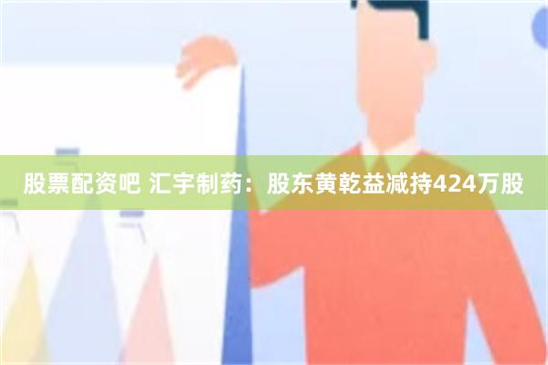 股票配资吧 汇宇制药:股东黄乾益减持424万股