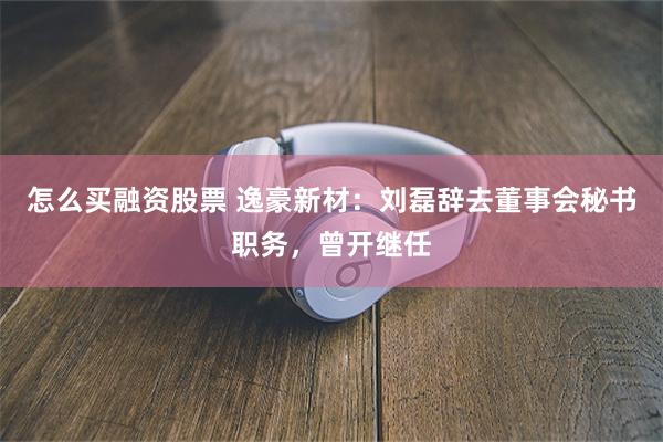 怎么买融资股票 逸豪新材:刘磊辞去董事会秘书职务,曾开继任