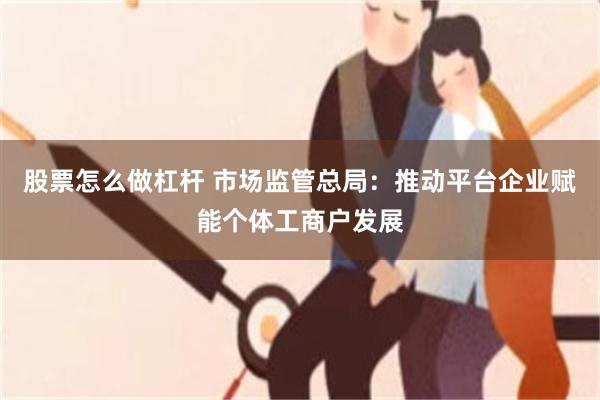股票怎么做杠杆 市场监管总局:推动平台企业赋能个体工商户发展