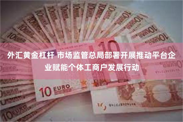 外汇黄金杠杆 市场监管总局部署开展推动平台企业赋能个体工商户发展行动