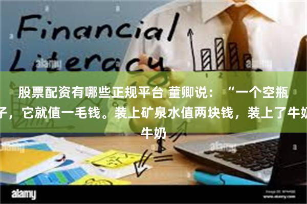股票配资有哪些正规平台 董卿说： “一个空瓶子，它就值一毛钱。装上矿泉水值两块钱，装上了牛奶