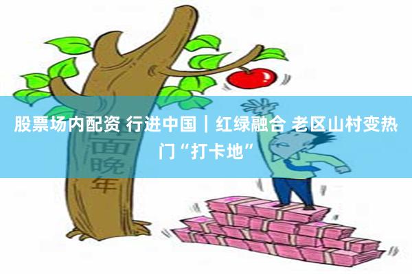 股票场内配资 行进中国｜红绿融合 老区山村变热门“打卡地”