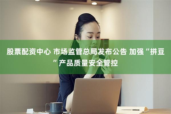 股票配资中心 市场监管总局发布公告 加强“拼豆”产品质量安全管控