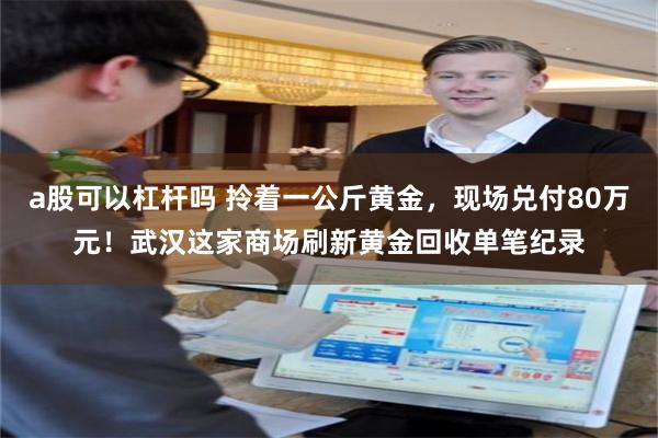 a股可以杠杆吗 拎着一公斤黄金，现场兑付80万元！武汉这家商场刷新黄金回收单笔纪录
