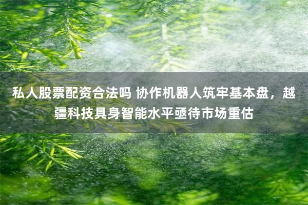 私人股票配资合法吗 协作机器人筑牢基本盘，越疆科技具身智能水平亟待市场重估