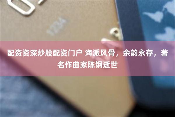 配资资深炒股配资门户 海派风骨，余韵永存，著名作曲家陈钢逝世
