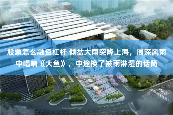 股票怎么融资杠杆 倾盆大雨突降上海，周深风雨中唱响《大鱼》，中途换了被雨淋湿的话筒