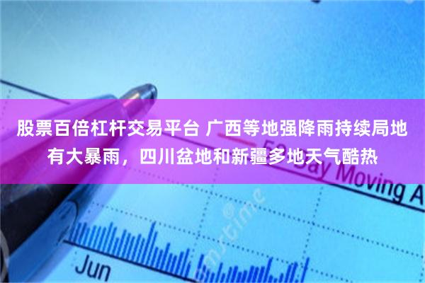 股票百倍杠杆交易平台 广西等地强降雨持续局地有大暴雨，四川盆地和新疆多地天气酷热