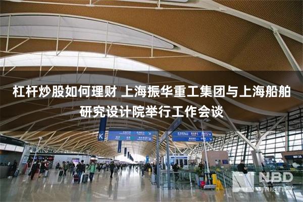 杠杆炒股如何理财 上海振华重工集团与上海船舶研究设计院举行工作会谈