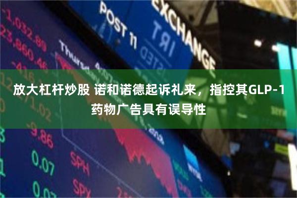 放大杠杆炒股 诺和诺德起诉礼来,指控其GLP-1药物广告具有误导性