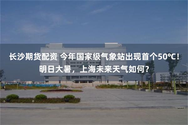长沙期货配资 今年国家级气象站出现首个50℃！明日大暑，上海未来天气如何？