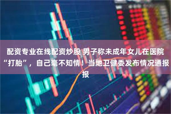 配资专业在线配资炒股 男子称未成年女儿在医院“打胎”，自己毫不知情！当地卫健委发布情况通报