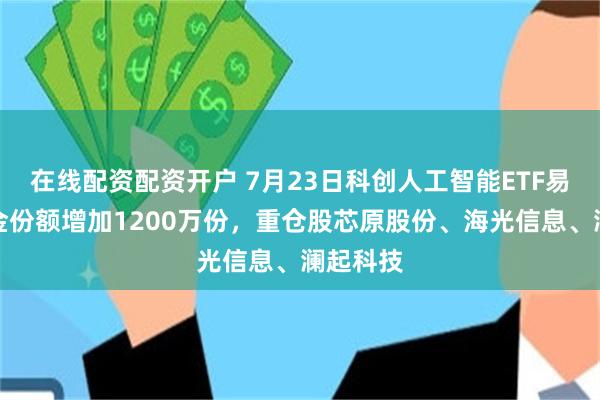 在线配资配资开户 7月23日科创人工智能ETF易方达基金份额增加1200万份，重仓股芯原股份、海光信息、澜起科技