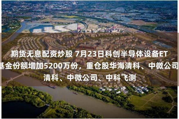期货无息配资炒股 7月23日科创半导体设备ETF华泰柏瑞基金份额增加5200万份，重仓股华海清科、中微公司、中科飞测