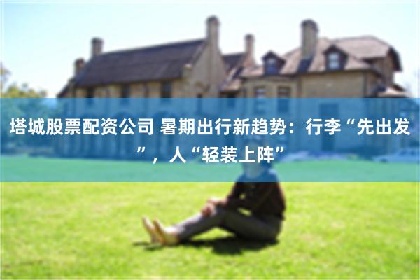 塔城股票配资公司 暑期出行新趋势：行李“先出发”，人“轻装上阵”