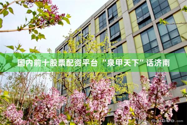 国内前十股票配资平台 “泉甲天下”话济南