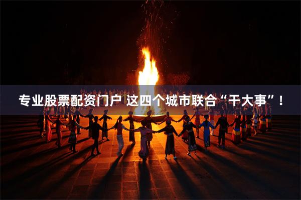 专业股票配资门户 这四个城市联合“干大事”!