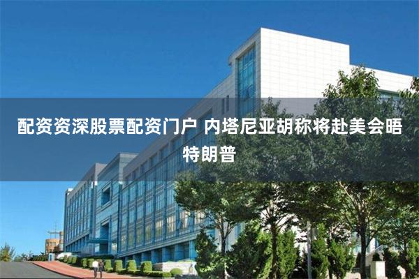 配资资深股票配资门户 内塔尼亚胡称将赴美会晤特朗普