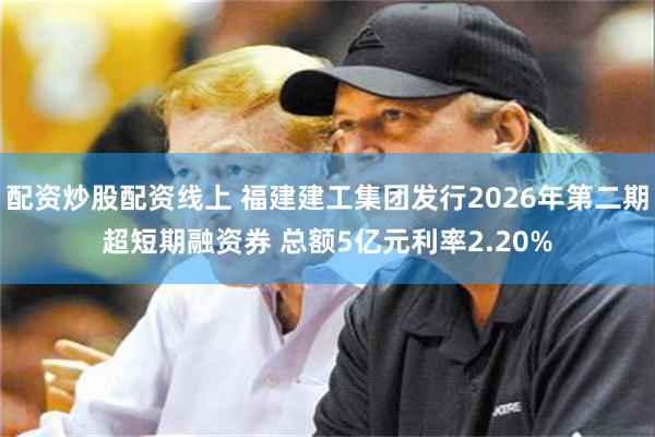 配资炒股配资线上 福建建工集团发行2026年第二期超短期融资券 总额5亿元利率2.20%
