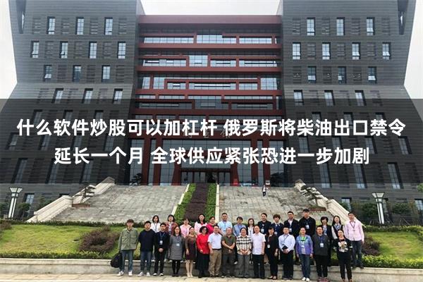什么软件炒股可以加杠杆 俄罗斯将柴油出口禁令延长一个月 全球供应紧张恐进一步加剧