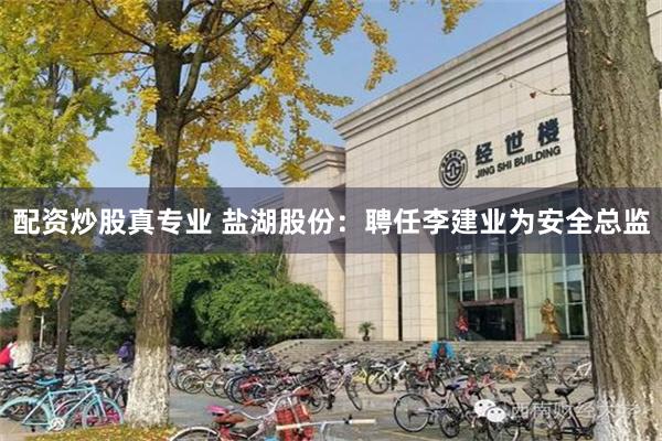 配资炒股真专业 盐湖股份：聘任李建业为安全总监
