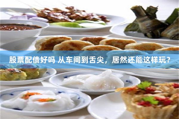 股票配债好吗 从车间到舌尖，居然还能这样玩？