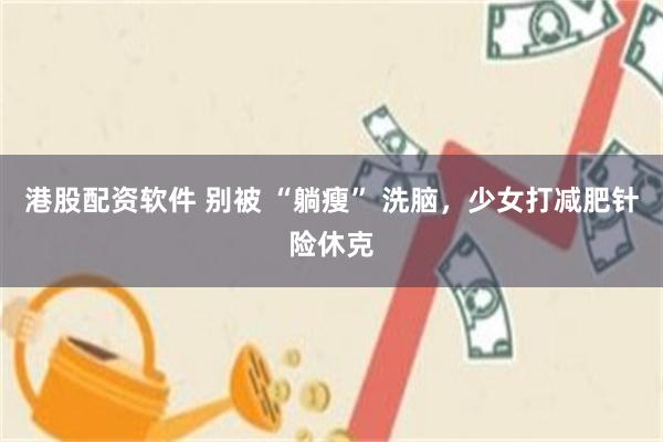 港股配资软件 别被 “躺瘦” 洗脑，少女打减肥针险休克