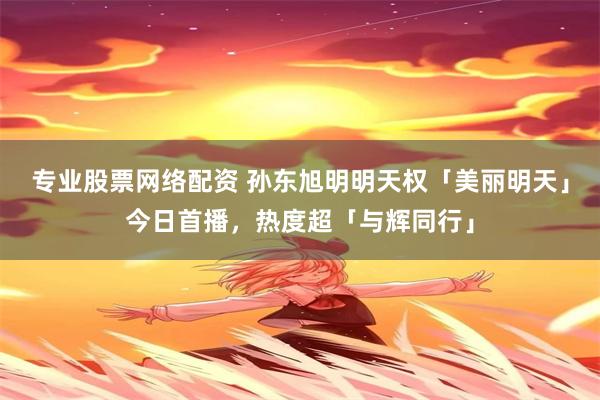 专业股票网络配资 孙东旭明明天权「美丽明天」今日首播，热度超「与辉同行」