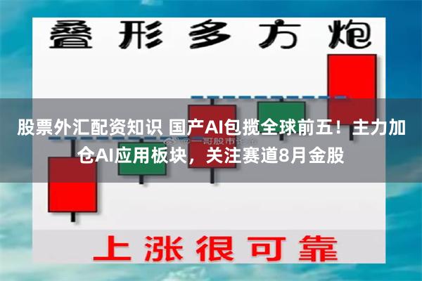 股票外汇配资知识 国产AI包揽全球前五!主力加仓AI应用板块,关注赛道8月金股