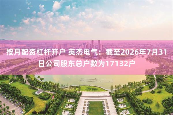 按月配资杠杆开户 英杰电气：截至2026年7月31日公司股东总户数为17132户