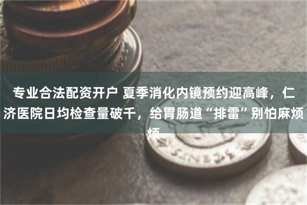 专业合法配资开户 夏季消化内镜预约迎高峰，仁济医院日均检查量破千，给胃肠道“排雷”别怕麻烦