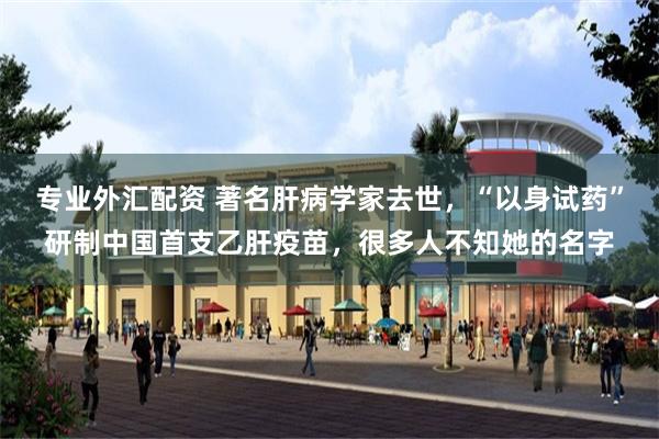 专业外汇配资 著名肝病学家去世，“以身试药”研制中国首支乙肝疫苗，很多人不知她的名字