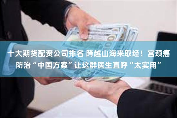 十大期货配资公司排名 跨越山海来取经！宫颈癌防治“中国方案”让这群医生直呼“太实用”