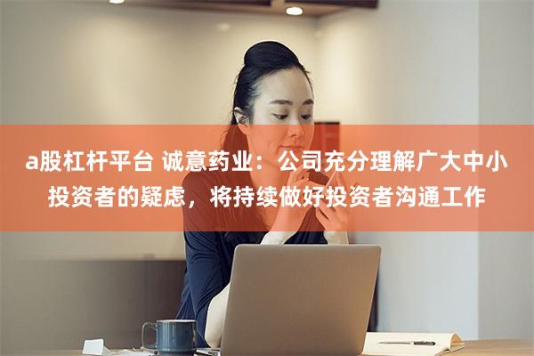a股杠杆平台 诚意药业：公司充分理解广大中小投资者的疑虑，将持续做好投资者沟通工作