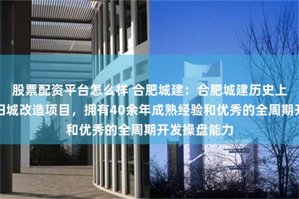 股票配资平台怎么样 合肥城建：合肥城建历史上曾参与多个旧城改造项目，拥有40余年成熟经验和优秀的全周期开发操盘能力