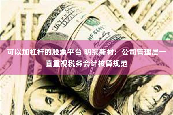 可以加杠杆的股票平台 明冠新材:公司管理层一直重视税务会计核算规范